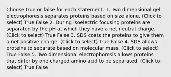 Choose true or false for each statement. 1. Two dimensional gel electrophoresis separates proteins based on size alone. (Click to select) True False 2. During isoelectric focusing proteins are separated by the pH at which they have a net neutral charge. (Click to select) True False 3. SDS coats the proteins to give them a net positive charge. (Click to select) True False 4. SDS allows proteins to separate based on molecular mass. (Click to select) True False 5. Two dimensional electrophoresis allows proteins that differ by one charged amino acid to be separated. (Click to select) True False