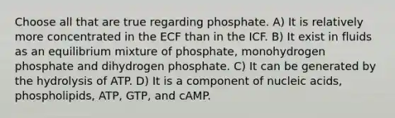 Choose all that are true regarding phosphate. A) It is relatively more concentrated in the ECF than in the ICF. B) It exist in fluids as an equilibrium mixture of phosphate, monohydrogen phosphate and dihydrogen phosphate. C) It can be generated by the hydrolysis of ATP. D) It is a component of nucleic acids, phospholipids, ATP, GTP, and cAMP.