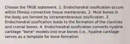 Choose the TRUE statement. 1. Endochondral ossification occurs within fibrous connective tissue membranes. 2. Most bones in the body are formed by intramembranous ossification. 3. Endochondral ossification leads to the formation of the clavicles and cranial bones. 4. Endochondral ossification converts hyaline cartilage "bone" models into true bones (i.e., hyaline cartilage serves as a template for bone formation