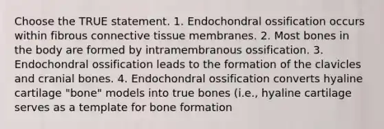 Choose the TRUE statement. 1. Endochondral ossification occurs within fibrous connective tissue membranes. 2. Most bones in the body are formed by intramembranous ossification. 3. Endochondral ossification leads to the formation of the clavicles and cranial bones. 4. Endochondral ossification converts hyaline cartilage "bone" models into true bones (i.e., hyaline cartilage serves as a template for bone formation