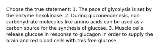 Choose the true statement: 1. The pace of glycolysis is set by the enzyme hexokinase. 2. During gluconeogenesis, non-carbohydrate molecules like amino acids can be used as a carbon source for the synthesis of glucose. 3. Muscle cells release glucose in response to glucagon in order to supply the brain and red blood cells with this free glucose.