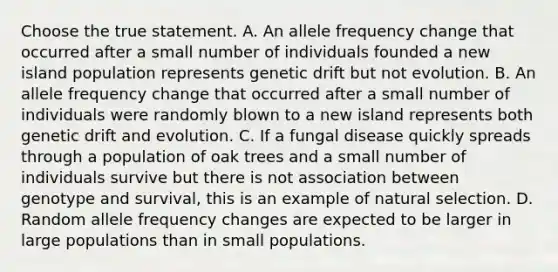 Choose the true statement. A. An allele frequency change that occurred after a small number of individuals founded a new island population represents genetic drift but not evolution. B. An allele frequency change that occurred after a small number of individuals were randomly blown to a new island represents both genetic drift and evolution. C. If a fungal disease quickly spreads through a population of oak trees and a small number of individuals survive but there is not association between genotype and survival, this is an example of natural selection. D. Random allele frequency changes are expected to be larger in large populations than in small populations.