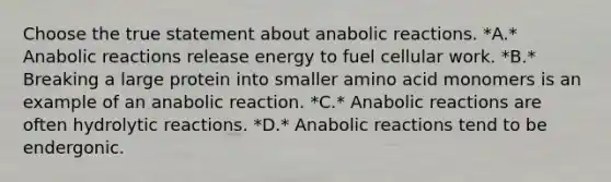 Choose the true statement about anabolic reactions. *A.* Anabolic reactions release energy to fuel cellular work. *B.* Breaking a large protein into smaller amino acid monomers is an example of an anabolic reaction. *C.* Anabolic reactions are often hydrolytic reactions. *D.* Anabolic reactions tend to be endergonic.