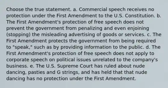 Choose the true statement. a. Commercial speech receives no protection under the First Amendment to the U.S. Constitution. b. The First Amendment's protection of free speech does not prevent the government from penalizing and even enjoining (stopping) the misleading advertising of goods or services. c. The First Amendment protects the government from being required to "speak," such as by providing information to the public. d. The First Amendment's protection of free speech does not apply to corporate speech on political issues unrelated to the company's business. e. The U.S. Supreme Court has ruled about nude dancing, pasties and G strings, and has held that that nude dancing has no protection under the First Amendment.