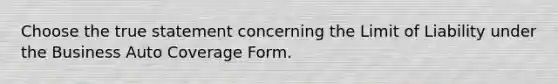 Choose the true statement concerning the Limit of Liability under the Business Auto Coverage Form.