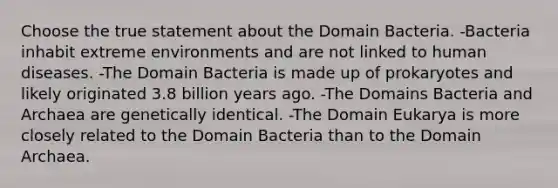 Choose the true statement about the Domain Bacteria. -Bacteria inhabit extreme environments and are not linked to human diseases. -The Domain Bacteria is made up of prokaryotes and likely originated 3.8 billion years ago. -The Domains Bacteria and Archaea are genetically identical. -The Domain Eukarya is more closely related to the Domain Bacteria than to the Domain Archaea.