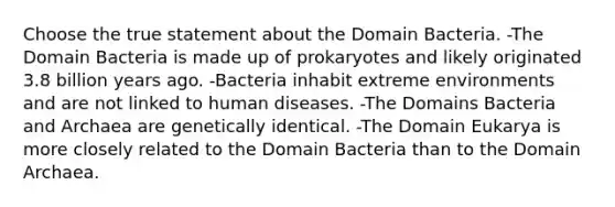 Choose the true statement about the Domain Bacteria. -The Domain Bacteria is made up of prokaryotes and likely originated 3.8 billion years ago. -Bacteria inhabit extreme environments and are not linked to human diseases. -The Domains Bacteria and Archaea are genetically identical. -The Domain Eukarya is more closely related to the Domain Bacteria than to the Domain Archaea.