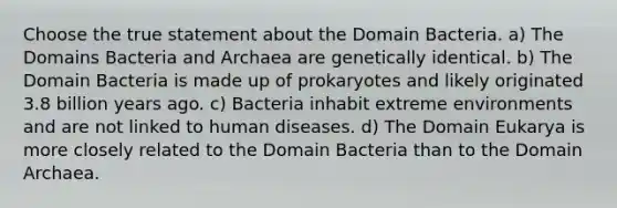 Choose the true statement about the Domain Bacteria. a) The Domains Bacteria and Archaea are genetically identical. b) The Domain Bacteria is made up of prokaryotes and likely originated 3.8 billion years ago. c) Bacteria inhabit extreme environments and are not linked to human diseases. d) The Domain Eukarya is more closely related to the Domain Bacteria than to the Domain Archaea.