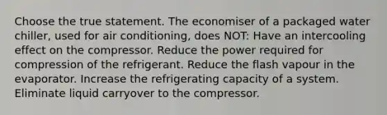 Choose the true statement. The economiser of a packaged water chiller, used for air conditioning, does NOT: Have an intercooling effect on the compressor. Reduce the power required for compression of the refrigerant. Reduce the flash vapour in the evaporator. Increase the refrigerating capacity of a system. Eliminate liquid carryover to the compressor.