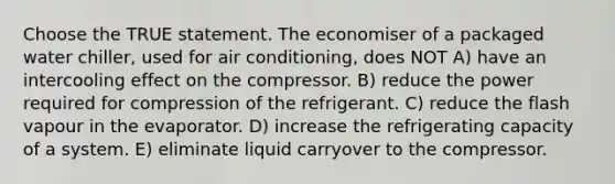 Choose the TRUE statement. The economiser of a packaged water chiller, used for air conditioning, does NOT A) have an intercooling effect on the compressor. B) reduce the power required for compression of the refrigerant. C) reduce the flash vapour in the evaporator. D) increase the refrigerating capacity of a system. E) eliminate liquid carryover to the compressor.