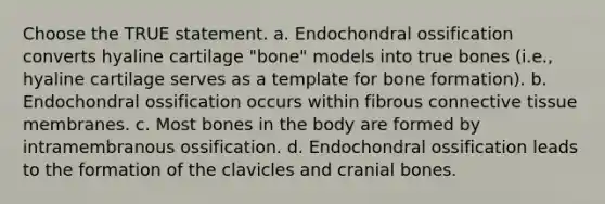 Choose the TRUE statement. a. Endochondral ossification converts hyaline cartilage "bone" models into true bones (i.e., hyaline cartilage serves as a template for bone formation). b. Endochondral ossification occurs within fibrous connective tissue membranes. c. Most bones in the body are formed by intramembranous ossification. d. Endochondral ossification leads to the formation of the clavicles and cranial bones.