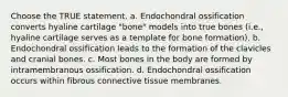 Choose the TRUE statement. a. Endochondral ossification converts hyaline cartilage "bone" models into true bones (i.e., hyaline cartilage serves as a template for bone formation). b. Endochondral ossification leads to the formation of the clavicles and cranial bones. c. Most bones in the body are formed by intramembranous ossification. d. Endochondral ossification occurs within fibrous connective tissue membranes.