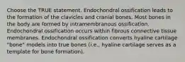 Choose the TRUE statement. Endochondral ossification leads to the formation of the clavicles and cranial bones. Most bones in the body are formed by intramembranous ossification. Endochondral ossification occurs within fibrous connective tissue membranes. Endochondral ossification converts hyaline cartilage "bone" models into true bones (i.e., hyaline cartilage serves as a template for bone formation).