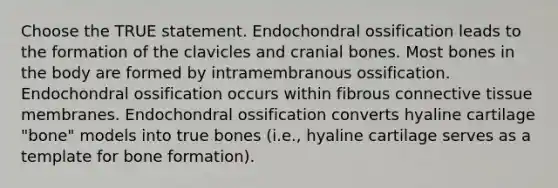 Choose the TRUE statement. Endochondral ossification leads to the formation of the clavicles and cranial bones. Most bones in the body are formed by intramembranous ossification. Endochondral ossification occurs within fibrous <a href='https://www.questionai.com/knowledge/kYDr0DHyc8-connective-tissue' class='anchor-knowledge'>connective tissue</a> membranes. Endochondral ossification converts hyaline cartilage "bone" models into true bones (i.e., hyaline cartilage serves as a template for bone formation).