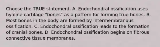 Choose the TRUE statement. A. Endochondral ossification uses hyaline cartilage "bones" as a pattern for forming true bones. B. Most bones in the body are formed by intermembranous ossification. C. Endochondral ossification leads to the formation of cranial bones. D. Endochondral ossification begins on fibrous connective tissue membranes.