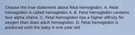 Choose the true statement about fetal hemoglobin. A. Fetal hemoglobin is called hemoglobin A. B. Fetal hemoglobin contains four alpha chains. C. Fetal hemoglobin has a higher affinity for oxygen than does adult hemoglobin. D. Fetal hemoglobin is produced until the baby is one year old.