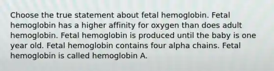 Choose the true statement about <a href='https://www.questionai.com/knowledge/kEtWefHnGw-fetal-hemoglobin' class='anchor-knowledge'>fetal hemoglobin</a>. Fetal hemoglobin has a higher affinity for oxygen than does adult hemoglobin. Fetal hemoglobin is produced until the baby is one year old. Fetal hemoglobin contains four alpha chains. Fetal hemoglobin is called hemoglobin A.