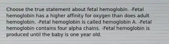 Choose the true statement about fetal hemoglobin. -Fetal hemoglobin has a higher affinity for oxygen than does adult hemoglobin. -Fetal hemoglobin is called hemoglobin A. -Fetal hemoglobin contains four alpha chains. -Fetal hemoglobin is produced until the baby is one year old.