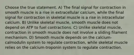 Choose the true statement. A) The final signal for contraction in smooth muscle is a rise in extracellular calcium, while the final signal for contraction in skeletal muscle is a rise in intracellular calcium. B) Unlike skeletal muscle, smooth muscle does not depend on ATP to fuel contractions. C) Unlike skeletal muscle, contraction in smooth muscle does not involve a sliding filament mechanism. D) Smooth muscle depends on the calcium-calmodulin system to regulate contraction, while skeletal muscle relies on the calcium-troponin system to regulate contraction.