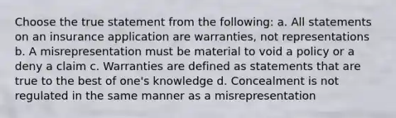 Choose the true statement from the following: a. All statements on an insurance application are warranties, not representations b. A misrepresentation must be material to void a policy or a deny a claim c. Warranties are defined as statements that are true to the best of one's knowledge d. Concealment is not regulated in the same manner as a misrepresentation