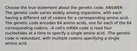 Choose the true statement about the genetic code. ANSWER: -The genetic code varies widely among organisms, with each having a different set of codons for a corresponding amino acid. -The genetic code encodes 64 <a href='https://www.questionai.com/knowledge/k9gb720LCl-amino-acids' class='anchor-knowledge'>amino acids</a>, one for each of the 64 corresponding codons. -A cell's mRNA code is read four nucleotides at a time to specify a single amino acid. -The genetic code is redundant, with multiple codons specifying a single amino acid.