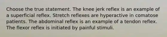 Choose the true statement. The knee jerk reflex is an example of a superficial reflex. Stretch reflexes are hyperactive in comatose patients. The abdominal reflex is an example of a tendon reflex. The flexor reflex is initiated by painful stimuli.