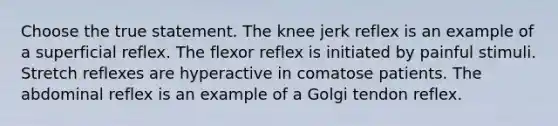 Choose the true statement. The knee jerk reflex is an example of a superficial reflex. The flexor reflex is initiated by painful stimuli. Stretch reflexes are hyperactive in comatose patients. The abdominal reflex is an example of a Golgi tendon reflex.