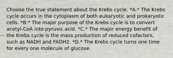 Choose the true statement about the Krebs cycle. *A.* The Krebs cycle occurs in the cytoplasm of both eukaryotic and prokaryotic cells. *B.* The major purpose of the Krebs cycle is to convert acetyl-CoA into pyruvic acid. *C.* The major energy benefit of the Krebs cycle is the mass production of reduced cofactors, such as NADH and FADH2. *D.* The Krebs cycle turns one time for every one molecule of glucose.