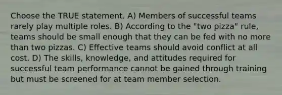 Choose the TRUE statement. A) Members of successful teams rarely play multiple roles. B) According to the "two pizza" rule, teams should be small enough that they can be fed with no more than two pizzas. C) Effective teams should avoid conflict at all cost. D) The skills, knowledge, and attitudes required for successful team performance cannot be gained through training but must be screened for at team member selection.