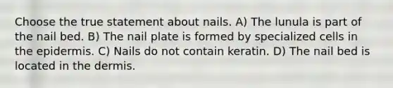 Choose the true statement about nails. A) The lunula is part of the nail bed. B) The nail plate is formed by specialized cells in the epidermis. C) Nails do not contain keratin. D) The nail bed is located in the dermis.