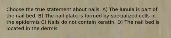 Choose the true statement about nails. A) The lunula is part of the nail bed. B) The nail plate is formed by specialized cells in the epidermis C) Nails do not contain keratin. D) The nail bed is located in the dermis