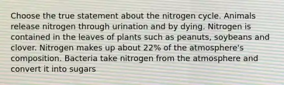 Choose the true statement about the nitrogen cycle. Animals release nitrogen through urination and by dying. Nitrogen is contained in the leaves of plants such as peanuts, soybeans and clover. Nitrogen makes up about 22% of the atmosphere's composition. Bacteria take nitrogen from the atmosphere and convert it into sugars