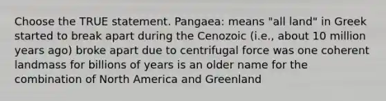 Choose the TRUE statement. Pangaea: means "all land" in Greek started to break apart during the Cenozoic (i.e., about 10 million years ago) broke apart due to centrifugal force was one coherent landmass for billions of years is an older name for the combination of North America and Greenland