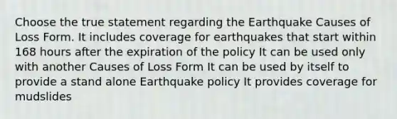 Choose the true statement regarding the Earthquake Causes of Loss Form. It includes coverage for earthquakes that start within 168 hours after the expiration of the policy It can be used only with another Causes of Loss Form It can be used by itself to provide a stand alone Earthquake policy It provides coverage for mudslides