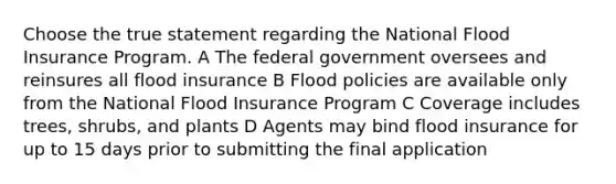 Choose the true statement regarding the National Flood Insurance Program. A The federal government oversees and reinsures all flood insurance B Flood policies are available only from the National Flood Insurance Program C Coverage includes trees, shrubs, and plants D Agents may bind flood insurance for up to 15 days prior to submitting the final application