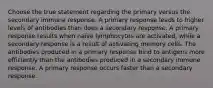 Choose the true statement regarding the primary versus the secondary immune response. A primary response leads to higher levels of antibodies than does a secondary response. A primary response results when naïve lymphocytes are activated, while a secondary response is a result of activating memory cells. The antibodies produced in a primary response bind to antigens more efficiently than the antibodies produced in a secondary immune response. A primary response occurs faster than a secondary response.