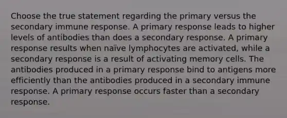 Choose the true statement regarding the primary versus the secondary immune response. A primary response leads to higher levels of antibodies than does a secondary response. A primary response results when naïve lymphocytes are activated, while a secondary response is a result of activating memory cells. The antibodies produced in a primary response bind to antigens more efficiently than the antibodies produced in a secondary immune response. A primary response occurs faster than a secondary response.