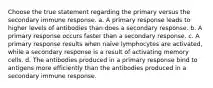 Choose the true statement regarding the primary versus the secondary immune response. a. A primary response leads to higher levels of antibodies than does a secondary response. b. A primary response occurs faster than a secondary response. c. A primary response results when naïve lymphocytes are activated, while a secondary response is a result of activating memory cells. d. The antibodies produced in a primary response bind to antigens more efficiently than the antibodies produced in a secondary immune response.