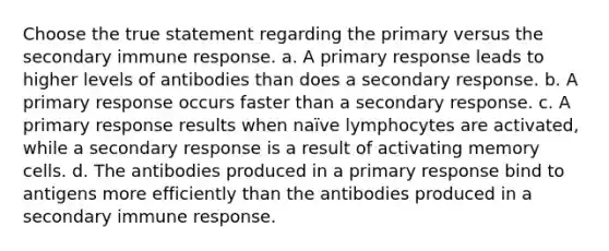 Choose the true statement regarding the primary versus the secondary immune response. a. A primary response leads to higher levels of antibodies than does a secondary response. b. A primary response occurs faster than a secondary response. c. A primary response results when naïve lymphocytes are activated, while a secondary response is a result of activating memory cells. d. The antibodies produced in a primary response bind to antigens more efficiently than the antibodies produced in a secondary immune response.