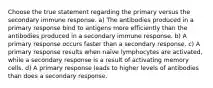 Choose the true statement regarding the primary versus the secondary immune response. a) The antibodies produced in a primary response bind to antigens more efficiently than the antibodies produced in a secondary immune response. b) A primary response occurs faster than a secondary response. c) A primary response results when naïve lymphocytes are activated, while a secondary response is a result of activating memory cells. d) A primary response leads to higher levels of antibodies than does a secondary response.