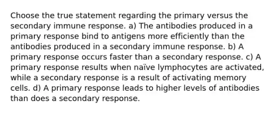 Choose the true statement regarding the primary versus the secondary immune response. a) The antibodies produced in a primary response bind to antigens more efficiently than the antibodies produced in a secondary immune response. b) A primary response occurs faster than a secondary response. c) A primary response results when naïve lymphocytes are activated, while a secondary response is a result of activating memory cells. d) A primary response leads to higher levels of antibodies than does a secondary response.