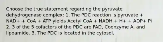 Choose the true statement regarding the pyruvate dehydrogenase complex: 1. The PDC reaction is pyruvate + NAD+ + CoA + ATP yields Acetyl CoA + NADH + H+ + ADP+ Pi 2. 3 of the 5 cofactors of the PDC are FAD, Coenzyme A, and lipoamide. 3. The PDC is located in the cytosol.