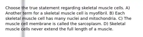 Choose the true statement regarding skeletal muscle cells. A) Another term for a skeletal muscle cell is myofibril. B) Each skeletal muscle cell has many nuclei and mitochondria. C) The muscle cell membrane is called the sarcoplasm. D) Skeletal muscle cells never extend the full length of a muscle.