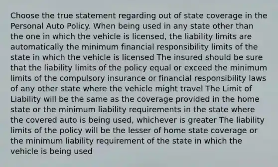 Choose the true statement regarding out of state coverage in the Personal Auto Policy. When being used in any state other than the one in which the vehicle is licensed, the liability limits are automatically the minimum financial responsibility limits of the state in which the vehicle is licensed The insured should be sure that the liability limits of the policy equal or exceed the minimum limits of the compulsory insurance or financial responsibility laws of any other state where the vehicle might travel The Limit of Liability will be the same as the coverage provided in the home state or the minimum liability requirements in the state where the covered auto is being used, whichever is greater The liability limits of the policy will be the lesser of home state coverage or the minimum liability requirement of the state in which the vehicle is being used