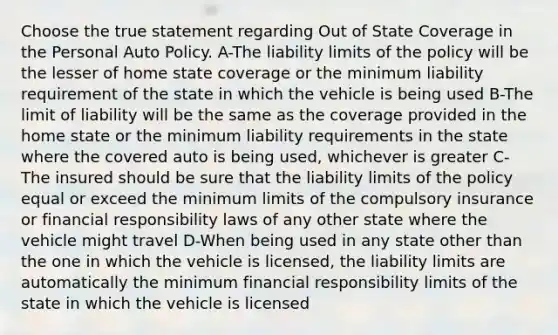 Choose the true statement regarding Out of State Coverage in the Personal Auto Policy. A-The liability limits of the policy will be the lesser of home state coverage or the minimum liability requirement of the state in which the vehicle is being used B-The limit of liability will be the same as the coverage provided in the home state or the minimum liability requirements in the state where the covered auto is being used, whichever is greater C-The insured should be sure that the liability limits of the policy equal or exceed the minimum limits of the compulsory insurance or financial responsibility laws of any other state where the vehicle might travel D-When being used in any state other than the one in which the vehicle is licensed, the liability limits are automatically the minimum financial responsibility limits of the state in which the vehicle is licensed