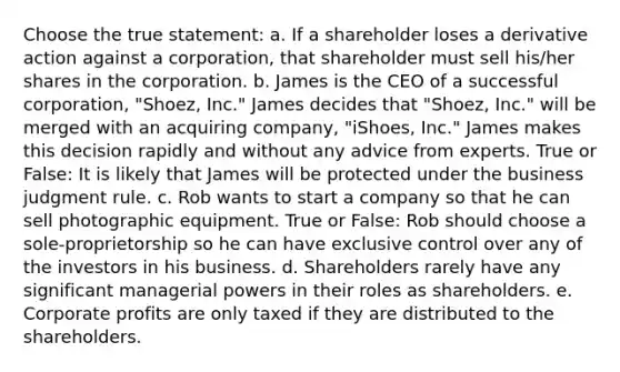 Choose the true statement: a. If a shareholder loses a derivative action against a corporation, that shareholder must sell his/her shares in the corporation. b. James is the CEO of a successful corporation, "Shoez, Inc." James decides that "Shoez, Inc." will be merged with an acquiring company, "iShoes, Inc." James makes this decision rapidly and without any advice from experts. True or False: It is likely that James will be protected under the business judgment rule. c. Rob wants to start a company so that he can sell photographic equipment. True or False: Rob should choose a sole-proprietorship so he can have exclusive control over any of the investors in his business. d. Shareholders rarely have any significant managerial powers in their roles as shareholders. e. Corporate profits are only taxed if they are distributed to the shareholders.