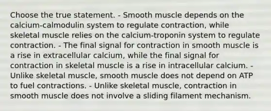 Choose the true statement. - Smooth muscle depends on the calcium-calmodulin system to regulate contraction, while skeletal muscle relies on the calcium-troponin system to regulate contraction. - The final signal for contraction in smooth muscle is a rise in extracellular calcium, while the final signal for contraction in skeletal muscle is a rise in intracellular calcium. - Unlike skeletal muscle, smooth muscle does not depend on ATP to fuel contractions. - Unlike skeletal muscle, contraction in smooth muscle does not involve a sliding filament mechanism.