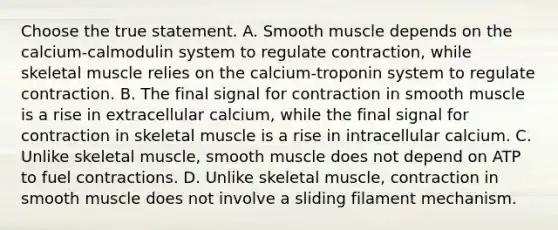 Choose the true statement. A. Smooth muscle depends on the calcium-calmodulin system to regulate contraction, while skeletal muscle relies on the calcium-troponin system to regulate contraction. B. The final signal for contraction in smooth muscle is a rise in extracellular calcium, while the final signal for contraction in skeletal muscle is a rise in intracellular calcium. C. Unlike skeletal muscle, smooth muscle does not depend on ATP to fuel contractions. D. Unlike skeletal muscle, contraction in smooth muscle does not involve a sliding filament mechanism.