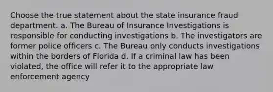 Choose the true statement about the state insurance fraud department. a. The Bureau of Insurance Investigations is responsible for conducting investigations b. The investigators are former police officers c. The Bureau only conducts investigations within the borders of Florida d. If a criminal law has been violated, the office will refer it to the appropriate law enforcement agency