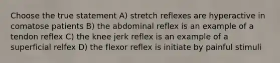 Choose the true statement A) stretch reflexes are hyperactive in comatose patients B) the abdominal reflex is an example of a tendon reflex C) the knee jerk reflex is an example of a superficial relfex D) the flexor reflex is initiate by painful stimuli